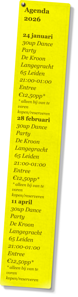 Agenda 2026   24 januari 30up Dance Party De Kroon Langegracht 65 Leiden 21:00-01:00 Entree €12,50pp* * alleen bij van te voren kopen/reserveren 28 februari 30up Dance Party De Kroon Langegracht 65 Leiden 21:00-01:00 Entree €12,50pp* * alleen bij van te voren kopen/reserveren 11 april 30up Dance Party De Kroon Langegracht 65 Leiden 21:00-01:00 Entree €12,50pp* * alleen bij van te voren kopen/reserveren